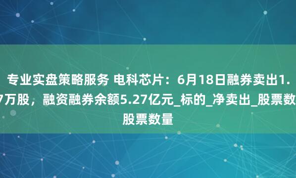 专业实盘策略服务 电科芯片：6月18日融券卖出1.37万股，融资融券余额5.27亿元_标的_净卖出_股票数量
