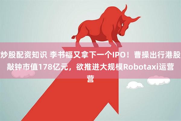 炒股配资知识 李书福又拿下一个IPO！曹操出行港股敲钟市值178亿元，欲推进大规模Robotaxi运营