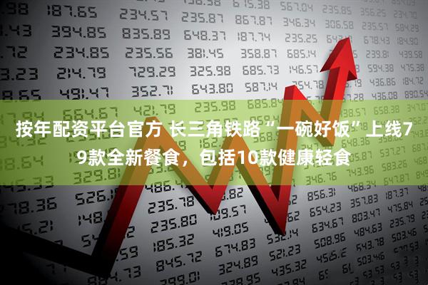 按年配资平台官方 长三角铁路“一碗好饭”上线79款全新餐食，包括10款健康轻食