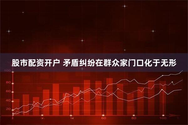 股市配资开户 矛盾纠纷在群众家门口化于无形