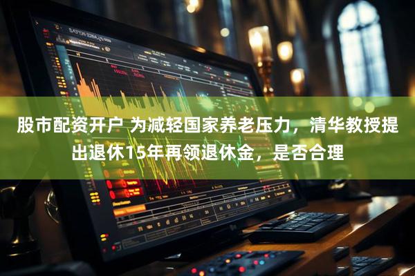 股市配资开户 为减轻国家养老压力，清华教授提出退休15年再领退休金，是否合理