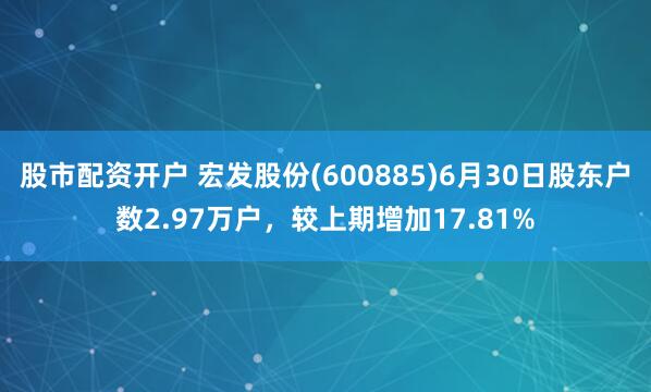 股市配资开户 宏发股份(600885)6月30日股东户数2.97万户，较上期增加17.81%