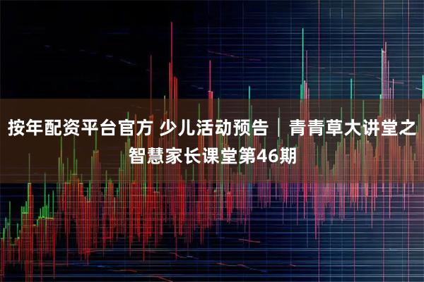 按年配资平台官方 少儿活动预告│青青草大讲堂之智慧家长课堂第46期