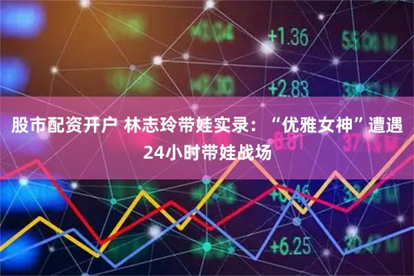 股市配资开户 林志玲带娃实录：“优雅女神”遭遇24小时带娃战场