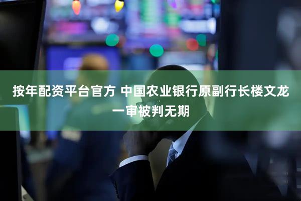 按年配资平台官方 中国农业银行原副行长楼文龙一审被判无期