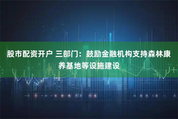 股市配资开户 三部门：鼓励金融机构支持森林康养基地等设施建设