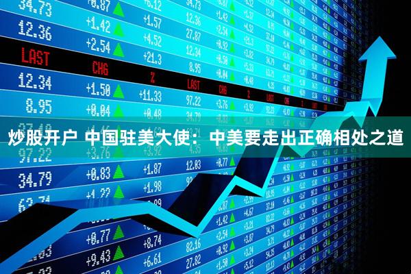 炒股开户 中国驻美大使：中美要走出正确相处之道