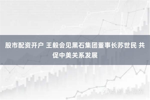 股市配资开户 王毅会见黑石集团董事长苏世民 共促中美关系发展