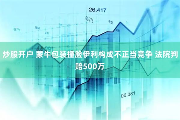 炒股开户 蒙牛包装撞脸伊利构成不正当竞争 法院判赔500万