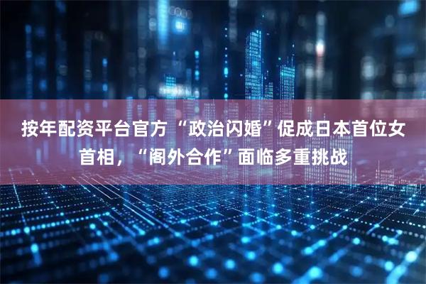 按年配资平台官方 “政治闪婚”促成日本首位女首相，“阁外合作”面临多重挑战