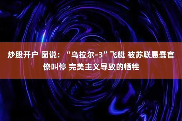 炒股开户 图说：“乌拉尔-3”飞艇 被苏联愚蠢官僚叫停 完美主义导致的牺牲