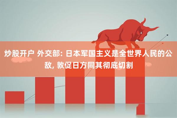 炒股开户 外交部: 日本军国主义是全世界人民的公敌, 敦促日方同其彻底切割