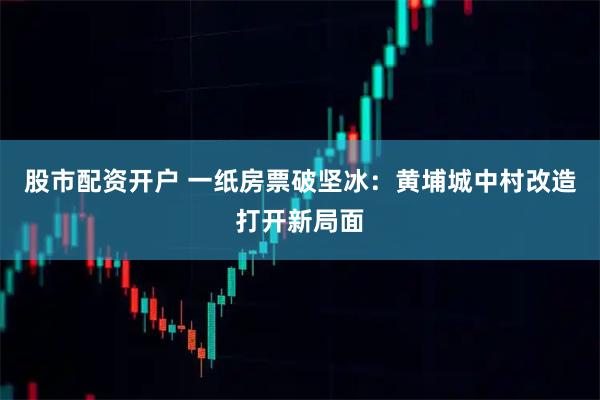 股市配资开户 一纸房票破坚冰：黄埔城中村改造打开新局面