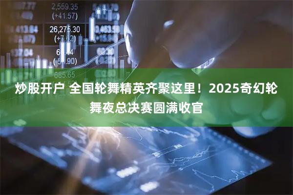 炒股开户 全国轮舞精英齐聚这里！2025奇幻轮舞夜总决赛圆满收官