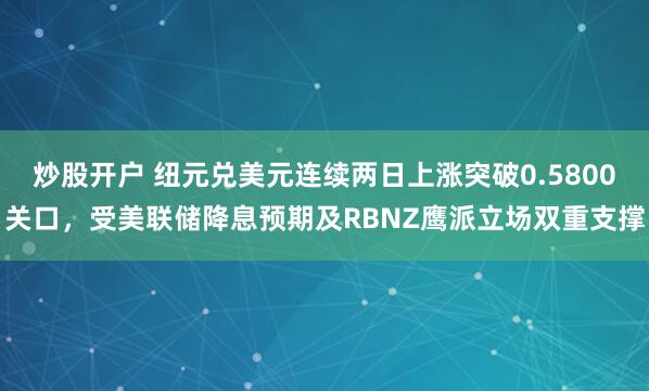 炒股开户 纽元兑美元连续两日上涨突破0.5800关口，受美联储降息预期及RBNZ鹰派立场双重支撑