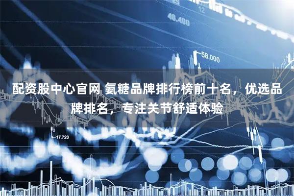 配资股中心官网 氨糖品牌排行榜前十名，优选品牌排名，专注关节舒适体验