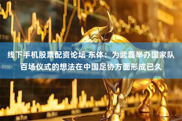 线下手机股票配资论坛 东体：为武磊举办国家队百场仪式的想法在中国足协方面形成已久