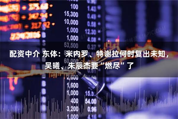 配资中介 东体：米内罗、特谢拉何时复出未知，吴曦、朱辰杰要“燃尽”了