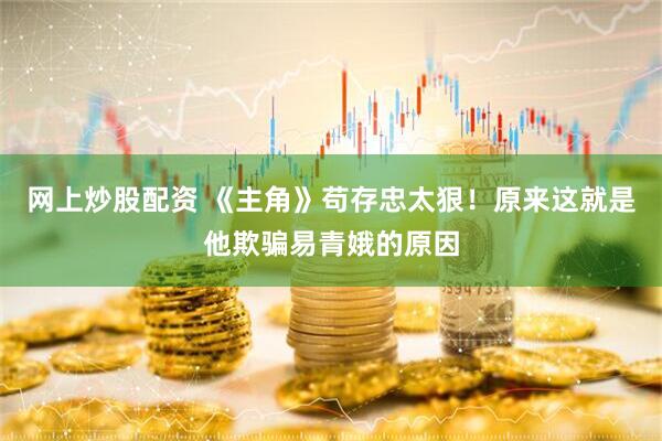 网上炒股配资 《主角》苟存忠太狠！原来这就是他欺骗易青娥的原因